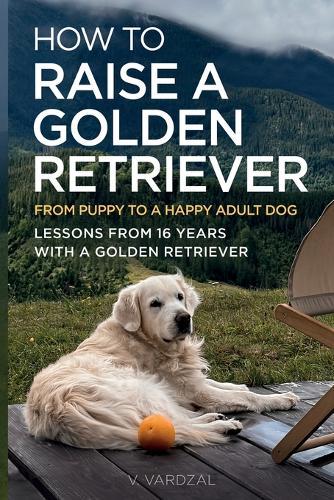 How to Raise a Golden Retriever From Puppy to a Happy Adult Dog: Lessons from 16 Years with a Golden Retriever: Positive Training, Understanding the Breed, and Building a Lifelong Bond