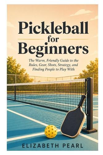 Pickleball for Beginners: The Warm, Friendly Guide to the Rules, Gear, Shots, Strategy, Drills, and How to Find People to Play With