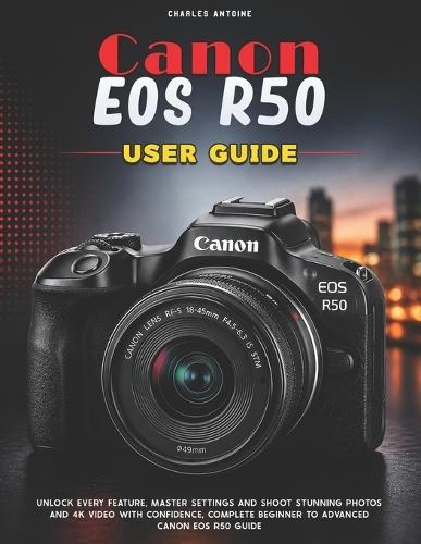 Canon Eos R50 User Guide: Unlock Every Feature, Master Settings and Shoot Stunning Photos and 4K Video with Confidence, Complete Beginner to Advanced Canon EOS R50 Guide