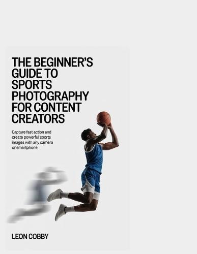 The Beginner's Guide to Sports Photography for Content Creators: Capture Fast Action and Create Powerful Sports Images with Any Camera or Smartphone