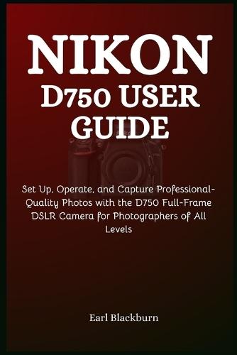 Nikon D750 User Guide: Set Up, Operate, and Capture Professional-Quality Photos with the D750 Full-Frame DSLR Camera for Photographers of All Levels