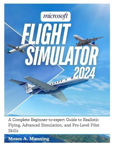 Microsoft Flight Simulator 2024: A Complete Beginner-to-Expert Guide to Realistic Flying, Advanced Simulation, and Pro-Level Pilot Skills