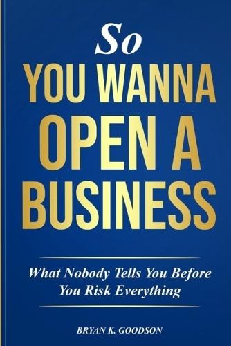 So You Wanna Open A Business: What Nobody Tells you Before Risking Everything