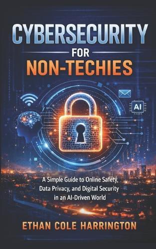 Cybersecurity for Non-Techies: A Simple Guide to Online Safety, Data Privacy, and Digital Security in an AI-Driven World