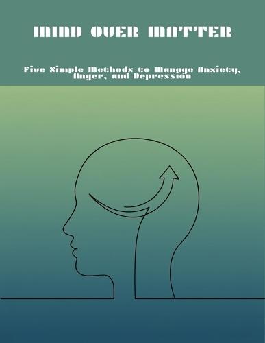 Mind Over Matter: Five Simple Methods To Manage Anxiety, Anger, And Depression