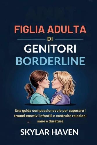 Figlia adulta di genitori borderline: Una guida compassionevole per superare i traumi emotivi infantili e costruire relazioni sane e durature