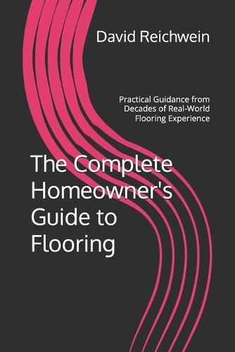 The Complete Homeowner's Guide to Flooring: Practical Guidance from Decades of Real-World Flooring Experience