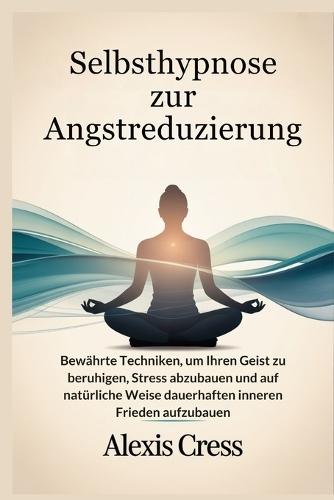 Selbsthypnose zur Angstreduzierung: Bewährte Techniken, um Ihren Geist zu beruhigen, Stress abzubauen und auf natürliche Weise dauerhaften inneren Frieden aufzubauen