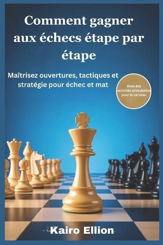 Comment gagner aux échecs étape par étape: Maîtrisez ouvertures, tactiques et stratégie pour échec et mat