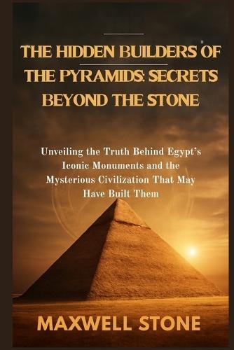 The Hidden Builders of the Pyramids: Secrets Beyond the Stone: Unveiling the Truth Behind Egypt's Iconic Monuments and the Mysterious Civilization That May Have Built Them