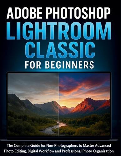 Adobe Photoshop Lightroom Classic for Beginners: The Complete Guide for New Photographers to Master Advanced Photo Editing, Digital Workflow and Professional Photo Organization
