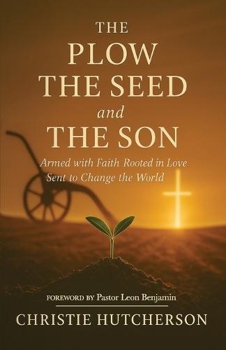 The Plow, The Seed, and The Son: Armed with faith, Rooted in Love, Sent to Change the World