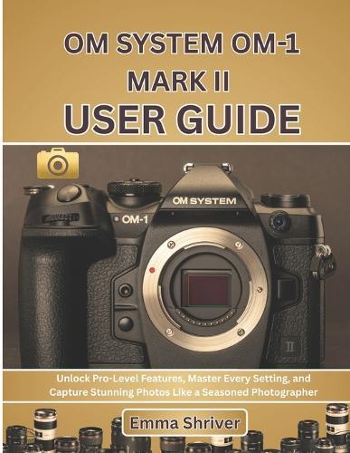 Om System Om-1 Mark II User Guide: Unlock Pro-Level Features, Master Every Setting, and Capture Stunning Photos Like a Seasoned Photographer