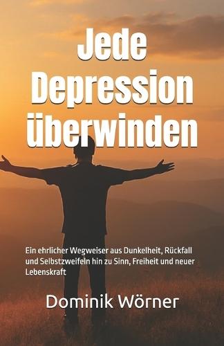 Jede Depression überwinden: Ein ehrlicher Wegweiser aus Dunkelheit, Rückfall und Selbstzweifeln hin zu Sinn, Freiheit und neuer Lebenskraft