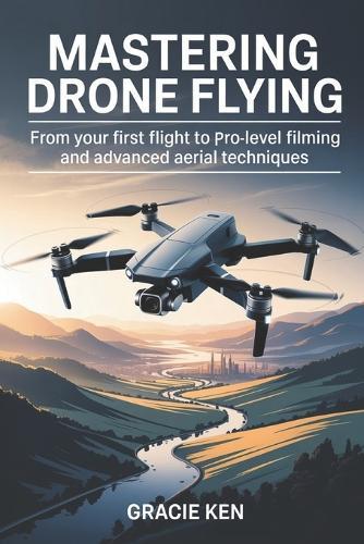 Mastering Drone Flying: From Your First Flight to Pro-Level Filming and Advanced Aerial Techniques
