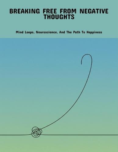 Breaking Free From Negative Thoughts: Mind Loops, Neuroscience, And The Path To Happiness