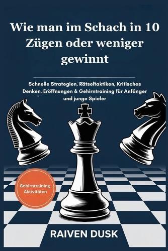 Wie man im Schach in 10 Zügen oder weniger gewinnt: Schnelle Strategien, Rätseltaktiken, Kritisches Denken, Eröffnungen & Gehirntraining für Anfänger und junge Spieler