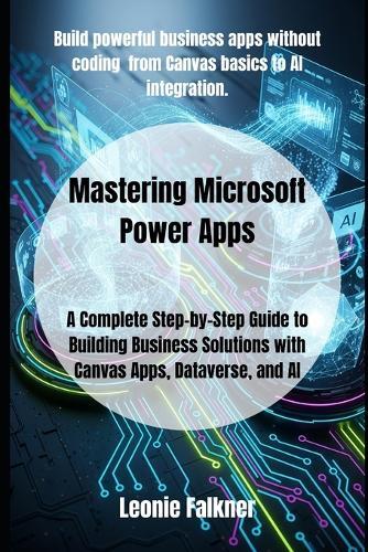Mastering Microsoft Power Apps: A Complete Step-by-Step Guide to Building Business Solutions with Canvas Apps, Dataverse, and AI
