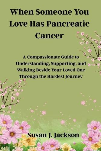 When Someone You Love Has Pancreatic Cancer: A Compassionate Guide to Understanding, Supporting, and Walking Beside Your Loved One Through the Hardest Journey