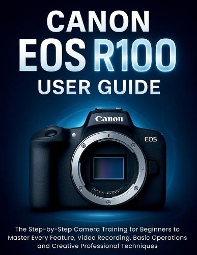Canon EOS R100 User Guide: The Step-by-Step Camera Training for Beginners to Master Every Feature, Video Recording, Basic Operations and Creative Professional Techniques