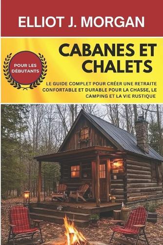 Cabanes et chalets: Le guide complet pour créer une retraite confortable et durable pour la chasse, le camping et la vie rustique