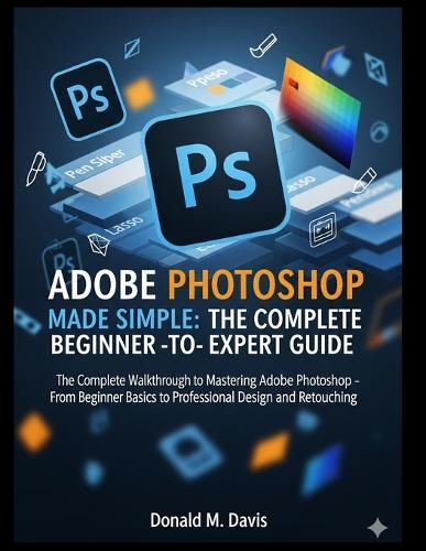 Adobe Photoshop Made Simple: THE COMPLETE BEGINNER -TO- EXPERT GUIDE: The Complete Walkthrough to Mastering Adobe Photoshop - From Beginner Basics to Professional Design and Retouching
