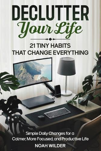 Declutter Your Life: 21 Tiny Habits That Change Everything: Simple Daily Changes for a Calmer, More Focused, and Productive Life