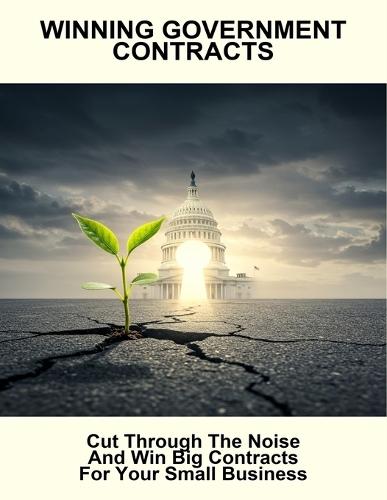 Winning Government Contracts: Cut Through The Noise And Win Big Contracts For Your Small Business