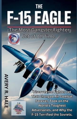 The F-15 Eagle: The Most Gangster Fighter Jet of All Time: Discover the Fighter Jet That Changed Air Combat Forever, Took on the World's Toughest Adversaries, and Why the F-15 Terrified the Soviets.