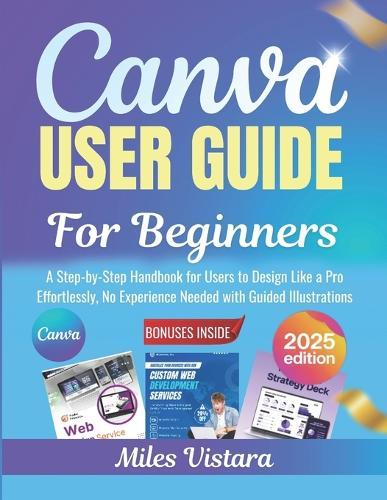Canva User Guide for Beginners 2025: A Step-by-Step Handbook for Users to Design Like a Pro Effortlessly, No Experience Needed with Guided Illustrations