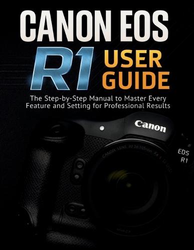 Canon EOS R1 User Guide: The Step-by-Step Manual to Master Every Feature and Setting for Professional Results