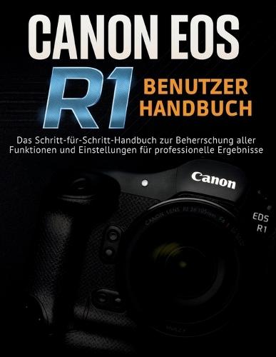 Canon EOS R1 Benutzerhandbuch: Das Schritt-für-Schritt-Handbuch zur Beherrschung aller Funktionen und Einstellungen für professionelle Ergebnisse