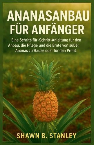 Ananasanbau Für Anfänger: Eine Schritt-für-Schritt-Anleitung für den Anbau, die Pflege und die Ernte von süßer Ananas zu Hause oder für den Profit