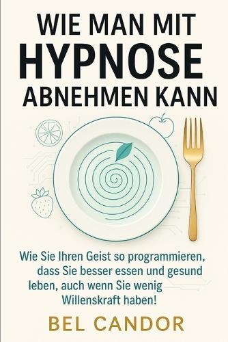 Wie Man Mit Hypnose Abnehmen Kann: Wie Sie Ihren Geist so programmieren, dass Sie besser essen und gesund leben, auch wenn Sie wenig Willenskraft haben!