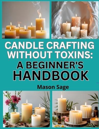 Candle Crafting Without Toxins: A BEGINNER'S HANDBOOK : Make Clean-Burning Candles Using Natural Waxes and Oils