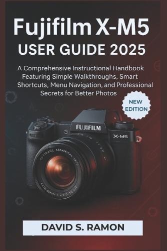 Fujifilm X-M5 User Guide 2025: A Comprehensive Instructional Handbook Featuring Simple Walkthroughs, Smart Shortcuts, Menu Navigation, and Professional Secrets for Better Photos