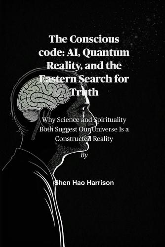 The Conscious code: AI, Quantum Reality, and the Eastern Search for Truth: Why Science and Spirituality Both Suggest Our Universe Is a Constructed Reality