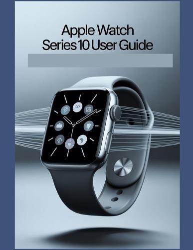 Apple Watch Series 10 User Guide: A Simplified Step-by-Step Manual with Troubleshooting Tips, and Advanced Settings Explained