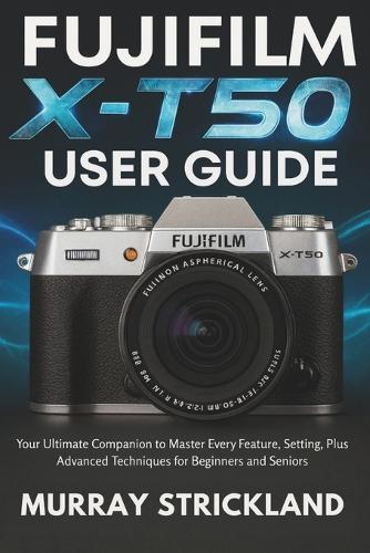 Fujifilm X-T50 User Guide: Your Ultimate Companion to Master Every Feature, Setting, Plus Advanced Techniques for Beginners and Seniors