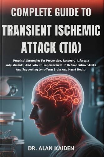 Complete Guide to Transient Ischemic Attack (Tia): Practical Strategies For Prevention, Recovery, Lifestyle Adjustments, And Patient Empowerment To Reduce Future Stroke And Supporting Long-Term Brain And Heart Health