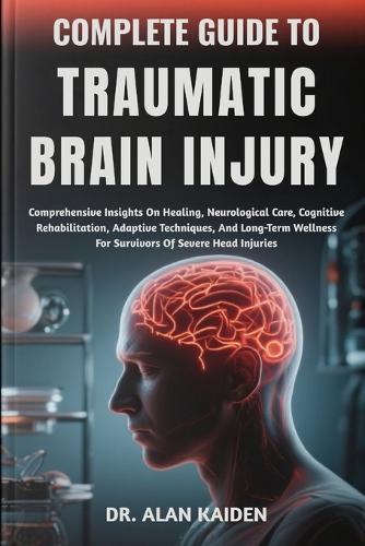 Complete Guide to Traumatic Brain Injury: Comprehensive Insights On Healing, Neurological Care, Cognitive Rehabilitation, Adaptive Techniques, And Long-Term Wellness For Survivors Of Severe Head Injuries