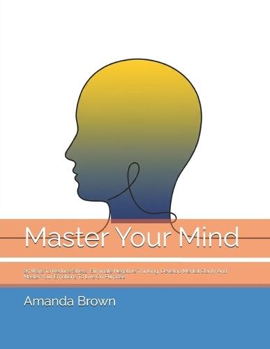 Master Your Mind: 25 Ways To Reduce Stress, Eliminate Negative Thinking, Develop Mental Clarity And Master Your Emotions To Live On Purpose