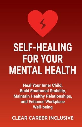 Self-Healing for Your Mental Health: Heal Your Inner Child, Build Emotional Stability, Maintain Healthy Relationships, and Enhance Workplace Well-being