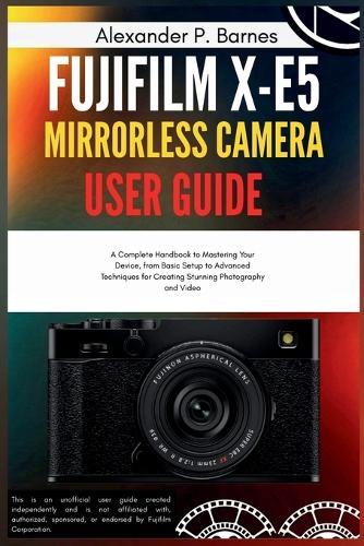 FUJIFILM X-E5 Mirrorless Camera User Guide: A Complete Handbook to Mastering Your Device, from Basic Setup to Advanced Techniques for Creating Stunning Photography and Video