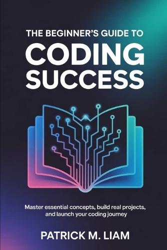 The Beginner's Guide to Coding Success: Master Essential Concepts, Build Real Projects, and Launch Your Coding Journey