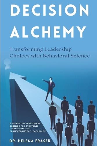 Decision Alchemy: Transforming Leadership Choices with Behavioral Science: Harnessing Behavioral Science for Strategic Innovation and Transformative Leadership