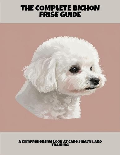 The Complete Bichon Frisé Guide: A Comprehensive Look At Care, Health, And Training