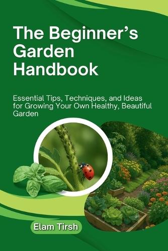 The Beginner's Garden Handbook: Essential Tips, Techniques, and Ideas for Growing Your Own Healthy, Beautiful Garden