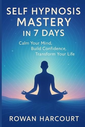 Self Hypnosis Mastery in 7 Days: Calm Your Mind, Build Confidence, Transform Your Life