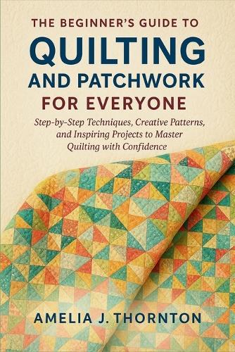 The Beginner's Guide to Quilting and Patchwork for Everyone: Step-by-Step Techniques, Creative Patterns, and Inspiring Projects to Master Quilting with Confidence